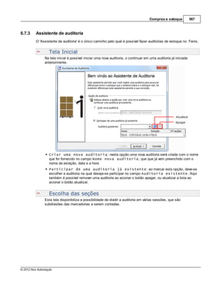 Compras e estoque            567



6.7.3    Assistente de auditoria
         O 'Assistente de auditoria' é o único caminho pelo qual é possível fazer auditorias de estoque no Fenix.


                  Tela Inicial
               Na tela inicial é possível iniciar uma nova auditoria, o continuar em uma auditoria já iniciada
               anteriormente.




                  Criar uma nova auditoria: nesta opção uma nova auditoria será criada com o nome
                  que for fornecido no campo Nome nova auditoria, que que já vem preenchido com o
                  nome da estação, data e a hora
                  Participar de uma auditoria já existente: ao marcar esta opção, deve-se
                  escolher a auditoria na qual deseja-se participar no campo Auditoria existente. Aqui
                  também é possível remover uma auditoria ao acionar o botão apagar, ou atualizar a lista ao
                  acionar o botão atualizar.


                  Escolha das seções
               Esta tela disponibiliza a possibilidade de dividir a auditoria em várias sessões, que são
               subdivisões das mercadorias a serem contadas.




© 2012 Nox Automação
 