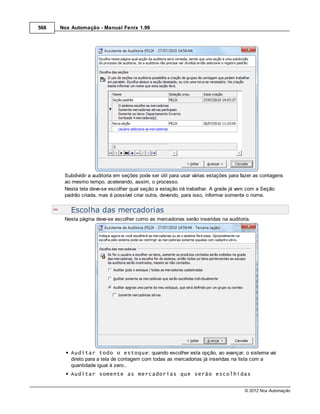 568   Nox Automação - Manual Fenix 1.99




       Subdividir a auditoria em seções pode ser útil para usar várias estações para fazer as contagens
       ao mesmo tempo, acelerando, assim, o processo.
       Nesta tela deve-se escolher qual seção a estação irá trabalhar. A grade já vem com a Seção
       padrão criada, mas é possível criar outra, devendo, para isso, informar somente o nome.


          Escolha das mercadorias
       Nesta página deve-se escolher como as mercadorias serão inseridas na auditoria.




          Auditar todo o estoque: quando escolher esta opção, ao avançar, o sistema vai
          direto para a tela de contagem com todas as mercadorias já inseridas na lista com a
          quantidade igual à zero..
          Auditar somente as mercadorias que serão escolhidas


                                                                                      © 2012 Nox Automação
 