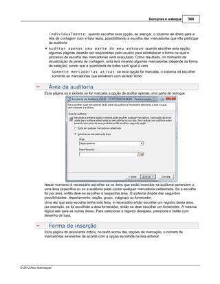 Compras e estoque        569



                  individualmente: quando escolher esta opção, ao avançar, o sistema vai direto para a
                  tela de contagem com a lista vazia, possibilitando a escolha das mercadorias que irão participar
                  da auditoria.
                  Auditar apenas uma parte do meu estoque: quando escolher esta opção,
                  algumas páginas deverão ser respondidas pelo usuário para estabelecer a forma na qual o
                  processo de escolha das mercadorias será executado. Como resultado, no momento da
                  visualização da janela de contagem, esta terá inserido algumas mercadorias (depende da forma
                  de seleção), sendo que a quantidade de todas será igual à zero.
                       Somente mercadorias ativas: se esta opção for marcada, o sistema irá escolher
                       somente as mercadorias que estiverem com estado 'Ativo'.


                  Área da auditoria
               Esta página só é exibida se for marcada a opção de auditar apenas uma parte do estoque.




               Neste momento é necessário escolher se os itens que serão inseridos na auditoria pertencem a
               uma área específica ou se a auditoria pode conter qualquer mercadoria cadastrada. Se a escolha
               for por área, então deve-se escolher a respectiva área. O sistema dispõe das seguintes
               possibilidades: departamento, seção, grupo, subgrupo ou fornecedor.
               Uma vez que esta escolha tenha sido feita, é necessário então escolher um registro desta área,
               por exemplo, se foi escolhido a área fornecedor, então se deve escolher um fornecedor. A mesma
               lógica vale para as outras áreas. Para selecionar o registro desejado, pressione o botão com
               desenho de lupa.


                  Forma de inserção
               Esta página do assistente indica, no texto acima das opções de marcação, o número de
               mercadorias existentes de acordo com a opção escolhida na tela anterior.




© 2012 Nox Automação
 