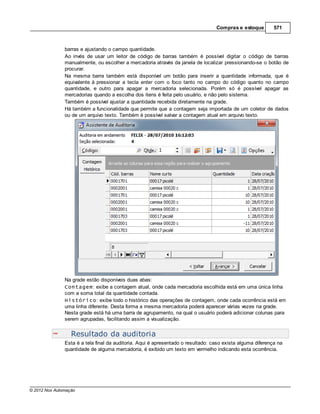 Compras e estoque         571



               barras e ajustando o campo quantidade.
               Ao invés de usar um leitor de código de barras também é possível digitar o código de barras
               manualmente, ou escolher a mercadoria através da janela de localizar pressionando-se o botão de
               procurar.
               Na mesma barra também está disponível um botão para inserir a quantidade informada, que é
               equivalente à pressionar a tecla enter com o foco tanto no campo do código quanto no campo
               quantidade, e outro para apagar a mercadoria selecionada. Porém só é possível apagar as
               mercadorias quando a escolha dos itens é feita pelo usuário, e não pelo sistema.
               Também é possível ajustar a quantidade recebida diretamente na grade.
               Há também a funcionalidade que permite que a contagem seja importada de um coletor de dados
               ou de um arquivo texto. Também é possível salvar a contagem atual em arquivo texto.




               Na grade estão disponíveis duas abas:
               Contagem: exibe a contagem atual, onde cada mercadoria escolhida está em uma única linha
               com a soma total da quantidade contada.
               Histórico: exibe todo o histórico das operações de contagem, onde cada ocorrência está em
               uma linha diferente. Desta forma a mesma mercadoria poderá aparecer várias vezes na grade.
               Nesta grade está há uma barra de agrupamento, na qual o usuário poderá adicionar colunas para
               serem agrupadas, facilitando assim a visualização.


                  Resultado da auditoria
               Esta é a tela final da auditoria. Aqui é apresentado o resultado: caso exista alguma diferença na
               quantidade de alguma mercadoria, é exibido um texto em vermelho indicando esta ocorrência.




© 2012 Nox Automação
 