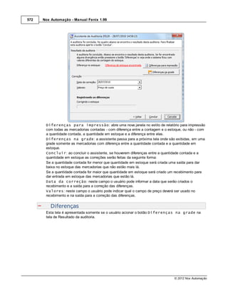 572   Nox Automação - Manual Fenix 1.99




       Diferenças para impressão: abre uma nova janela no estilo de relatório para impressão
       com todas as mercadorias contadas - com diferença entre a contagem e o estoque, ou não - com
       a quantidade contada, a quantidade em estoque e a diferença entre elas.
       Diferenças na grade: a assistente passa para a próxima tela onde são exibidas, em uma
       grade somente as mercadorias com diferença entre a quantidade contada e a quantidade em
       estoque.
       Concluir: ao concluir o assistente, se houverem diferenças entre a quantidade contada e a
       quantidade em estoque as correções serão feitas da seguinte forma:
       Se a quantidade contada for menor que quantidade em estoque será criada uma saída para dar
       baixa no estoque das mercadorias que não estão mais lá.
       Se a quantidade contada for maior que quantidade em estoque será criado um recebimento para
       dar entrada em estoque das mercadorias que estão lá.
       Data da correção: neste campo o usuário pode informar a data que serão criados o
       recebimento e a saída para a correção das diferenças.
       Valores: neste campo o usuário pode indicar qual o campo de preço deverá ser usado no
       recebimento e na saída para a correção das diferenças.


          Diferenças
       Esta tela é apresentada somente se o usuário acionar o botão Diferenças na grade na
       tela de Resultado da auditoria.




                                                                                 © 2012 Nox Automação
 