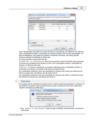 Compras e estoque       573




               Aqui é apresentada uma grade com a lista de todas as mercadorias com diferença com diferença
               entre a quantidade contada e a quantidade em estoque exibindo cada uma das quantidades, e o
               valor da divergência. Esta grade tem propósito meramente informativo, não sendo possível
               nenhuma operação de alteração de dados nela.
               As ações possíveis a partir desta tela são:
               Visualizar as diferenças: abre uma nova janela no estilo de relatório para impressão
               com todas as mercadorias que constam na lista, com a quantidade contada, a quantidade em
               estoque e a diferença entre elas.
               Concluir: ao concluir o assistente, se houverem diferenças entre a quantidade contada e a
               quantidade em estoque as correções serão feitas da seguinte forma:
               Se a quantidade contada for menor que quantidade em estoque será criada uma saída para dar
               baixa no estoque das mercadorias que não estão mais lá.
               Se a quantidade contada for maior que quantidade em estoque será criado um recebimento para
               dar entrada em estoque das mercadorias que estão lá.


                  Cancelar
               Em qualquer tela do assistente é possível acionar o botão cancelar para abandonar a auditoria. Se
               este botão for acionado a partir da segunda tela, quando a auditoria já está criada, aparecerá a
               seguinte mensagem de confirmação:




                  Não fechar o assistente: nenhuma ação é realizada, permanecendo no assistente,
                  onde estava.


© 2012 Nox Automação
 