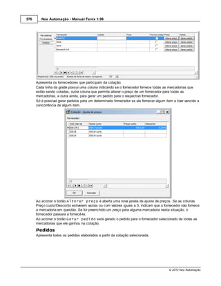 576      Nox Automação - Manual Fenix 1.99




      Apresenta os fornecedores que participam da cotação.
      Cada linha da grade possui uma coluna indicando se o fornecedor fornece todas as mercadorias que
      estão sendo cotadas, outra coluna que permite alterar o preço de um fornecedor para todas as
      mercadorias, e outra ainda, para gerar um pedido para o respectivo fornecedor.
      Só é possível gerar pedidos para um determinado fornecedor se ele fornecer algum item e tiver vencido a
      concorrência de algum item.




      Ao acionar o botão Alterar preço é aberta uma nova janela de ajuste de preços. Se as colunas
      Preço custo/Desconto estiverem vazias ou com valores iguais a 0, indicam que o fornecedor não fornece
      a mercadoria em questão. Se for preenchido um preço para alguma mercadoria nesta situação, o
      fornecedor passara a fornecê-la.
      Ao acionar o botão Gerar pedido será gerado o pedido para o fornecedor selecionado de todas as
      mercadorias que ele ganhou na cotação.
      Pedidos
      Apresenta todos os pedidos elaborados a partir da cotação selecionada.




                                                                                         © 2012 Nox Automação
 