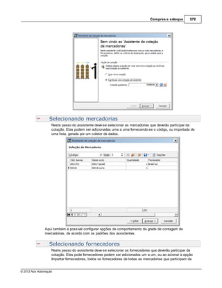 Compras e estoque       579




                  Selecionando mercadorias
                   Neste passo do assistente deve-se selecionar as mercadorias que deverão participar da
                   cotação. Elas podem ser adicionadas uma a uma fornecendo-se o código, ou importada de
                   uma lista, gerada por um coletor de dados.




               Aqui também é possível configurar opções de comportamento da grade de contagem de
               mercadorias, de acordo com os padrões dos assistentes.


                  Selecionando fornecedores
                   Neste passo do assistente deve-se selecionar os fornecedores que deverão participar da
                   cotação. Eles pode fornecedores podem ser adicionados um a um, ou ao acionar a opção
                   Importar fornecedores, todos os fornecedores de todas as mercadorias que participam da


© 2012 Nox Automação
 