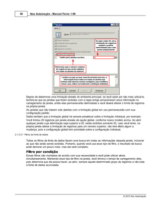58         Nox Automação - Manual Fenix 1.99




           Depois de determinar uma limitação através do ambiente principal, se você optar por não mais utilizá-la,
           lembre-se que as janelas que foram exibidas com a regra antiga armazenaram essa informação no
           carregamento da janela, então elas permanecerão delimitadas e você deverá alterar o limite de registros
           na própria janela.
           As janelas que não tiverem sido abertas com a limitação global em uso permanecerão com sua
           configuração padrão.
           Saiba também que a limitação global irá sempre prevalecer sobre a limitação individual, por exemplo:
           Você limitou 20 registros por janela através da opção global, conforme nosso modelo acima. Ao abrir
           qualquer janela cuja delimitação seja superior a 20, serão exibidos somente 20, caso você tente, na
           própria janela alterar a limitação de registros para um número superior, não terá efeito algum a
           mudança, pois a configuração global tem prioridade sobre a configuração individual.
2.1.3.3.1 Filtros da fonte de dados

           Todos os filtros de fonte de dados fazem uma busca em todas as informações daquela janela, inclusive
           as que não estão sendo exibidas. Portanto, quando você usa esse tipo de filtro, o resultado da busca
           pode demorar um pouco mais, mas ele será completo.
           Filtro por condição
           Esses filtros são montados de acordo com sua necessidade e você pode utilizar vários
           simultaneamente. Mantendo esse tipo de filtro na janela, você diminui o tempo de carregamento dela,
           pois determina que ela possa trazer, ao abrir, sempre aquele determinado grupo de registros e não toda
           a fonte de dados acumulada.




                                                                                                © 2012 Nox Automação
 