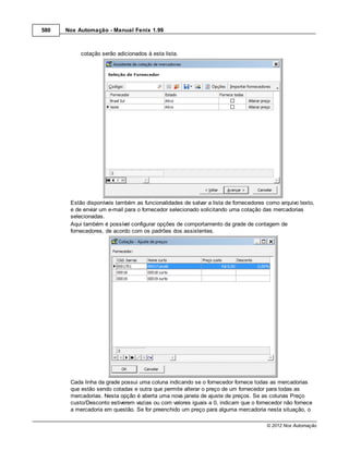 580   Nox Automação - Manual Fenix 1.99



           cotação serão adicionados à esta lista.




       Estão disponíveis também as funcionalidades de salvar a lista de fornecedores como arquivo texto,
       e de enviar um e-mail para o fornecedor selecionado solicitando uma cotação das mercadorias
       selecionadas.
       Aqui também é possível configurar opções de comportamento da grade de contagem de
       fornecedores, de acordo com os padrões dos assistentes.




       Cada linha da grade possui uma coluna indicando se o fornecedor fornece todas as mercadorias
       que estão sendo cotadas e outra que permite alterar o preço de um fornecedor para todas as
       mercadorias. Nesta opção é aberta uma nova janela de ajuste de preços. Se as colunas Preço
       custo/Desconto estiverem vazias ou com valores iguais a 0, indicam que o fornecedor não fornece
       a mercadoria em questão. Se for preenchido um preço para alguma mercadoria nesta situação, o

                                                                                     © 2012 Nox Automação
 