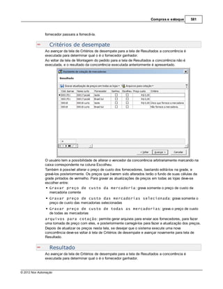 Compras e estoque        581



               fornecedor passara a fornecê-la.


                  Critérios de desempate
               Ao avançar da tela de Critérios de desempate para a tela de Resultados a concorrência é
               executada para determinar qual o é o fornecedor ganhador.
               Ao voltar da tela de Montagem do pedido para a tela de Resultados a concorrência não é
               executada, e o resultado da concorrência executada anteriormente é apresentado.




               O usuário tem a possibilidade de alterar o vencedor da concorrência arbitrariamente marcando na
               caixa correspondente na coluna Escolheu.
               Também é possível alterar o preço de custo dos fornecedores, bastando editá-los na grade, e
               gravá-los posteriormente. Os preços que tiverem sido alterados terão o fundo de suas células da
               grade pintados de vermelho. Para gravar as atualizações de preços em todas as lojas deve-se
               escolher entre:
                  Gravar preço de custo da mercadoria: grava somente o preço de custo da
                  mercadoria corrente
                  Gravar preço de custo das mercadorias selecionada: grava somente o
                  preço de custo das mercadorias selecionadas
                  Gravar preço de custo de todas as mercadorias: grava o preço de custo
                  de todas as mercadorias
               arquivos para cotação: permite gerar arquivos para enviar aos fornecedores, para fazer
               uma tomada de preço com eles, e posteriormente carregá-los para fazer a atualização dos preços.
               Depois de atualizar os preços nesta tela, se desejar que o sistema execute uma nova
               concorrência deve-se voltar à tela de Critérios de desempate e avançar novamente para tela de
               Resultado.


                  Resultado
               Ao avançar da tela de Critérios de desempate para a tela de Resultados a concorrência é
               executada para determinar qual o é o fornecedor ganhador.


© 2012 Nox Automação
 