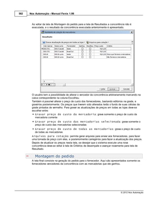 582   Nox Automação - Manual Fenix 1.99



       Ao voltar da tela de Montagem do pedido para a tela de Resultados a concorrência não é
       executada, e o resultado da concorrência executada anteriormente é apresentado.




       O usuário tem a possibilidade de alterar o vencedor da concorrência arbitrariamente marcando na
       caixa correspondente na coluna Escolheu.
       Também é possível alterar o preço de custo dos fornecedores, bastando editá-los na grade, e
       gravá-los posteriormente. Os preços que tiverem sido alterados terão o fundo de suas células da
       grade pintados de vermelho. Para gravar as atualizações de preços em todas as lojas deve-se
       escolher entre:
          Gravar preço de custo da mercadoria: grava somente o preço de custo da
          mercadoria corrente
          Gravar preço de custo das mercadorias selecionada: grava somente o
          preço de custo das mercadorias selecionadas
          Gravar preço de custo de todas as mercadorias: grava o preço de custo
          de todas as mercadorias
       Arquivos para cotação: permite gerar arquivos para enviar aos fornecedores, para fazer
       uma tomada de preço com eles, e posteriormente carregá-los para fazer a atualização dos preços.
       Depois de atualizar os preços nesta tela, se desejar que o sistema execute uma nova
       concorrência deve-se voltar à tela de Critérios de desempate e avançar novamente para tela de
       Resultado.


          Montagem do pedido
       A tela final consiste na geração do pedido para o fornecedor. Aqui são apresentados somente os
       fornecedores vencedores da concorrência com as mercadorias que ele ganhou.




                                                                                    © 2012 Nox Automação
 