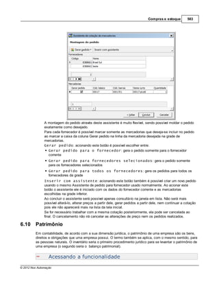 Compras e estoque          583




               A montagem do pedido através deste assistente é muito flexível, sendo possível moldar o pedido
               exatamente como desejado.
               Para cada fornecedor é possível marcar somente as mercadorias que deseja-se incluir no pedido
               ao marcar a caixa da coluna Gerar pedido na linha da mercadoria desejada na grade de
               mercadorias.
               Gerar pedido: acionando este botão é possível escolher entre:
                 Gerar pedido para o fornecedor: gera o pedido somente para o fornecedor
                 corrente
                  Gerar pedido para fornecedores selecionados: gera o pedido somente
                  para os fornecedores selecionados
                  Gerar pedido para todos os fornecedores: gera os pedidos para todos os
                  fornecedores da grade
               Inserir com assistente: acionando este botão também é possível criar um novo pedido
               usando o mesmo Assistente de pedido para fornecedor usado normalmente. Ao acionar este
               botão o assistente ele é iniciado com os dados do fornecedor corrente e as mercadorias
               escolhidas na grade inferior.
               Ao concluir o assistente será possível apenas consultá-lo na janela em lista. Não será mais
               possível alterá-lo, alterar preços a partir dele, gerar pedidos a partir dele, nem continuar a cotação
               pois ele não aparecerá mais na lista da tela inicial.
               Se for necessário trabalhar com a mesma cotação posteriormente, ela pode ser cancelada ao
               final. O cancelamento não irá cancelar as alterações de preço nem os pedidos realizados.

6.10     Patrimônio
         Em contabilidade, de acordo com a sua dimensão jurídica, o patrimônio de uma empresa são os bens,
         direitos e obrigações que uma empresa possui. O termo também se aplica, com o mesmo sentido, para
         as pessoas naturais. O inventário seria o primeiro procedimento jurídico para se levantar o patrimônio de
         uma empresa (o segundo seria o balanço patrimonial).


                  Acessando a funcionalidade
© 2012 Nox Automação
 