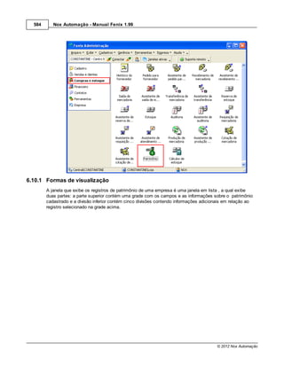 584      Nox Automação - Manual Fenix 1.99




6.10.1 Formas de visualização
        A janela que exibe os registros de patrimônio de uma empresa é uma janela em lista , a qual exibe
        duas partes: a parte superior contém uma grade com os campos e as informações sobre o patrimônio
        cadastrado e a divisão inferior contém cinco divisões contendo informações adicionais em relação ao
        registro selecionado na grade acima.




                                                                                         © 2012 Nox Automação
 