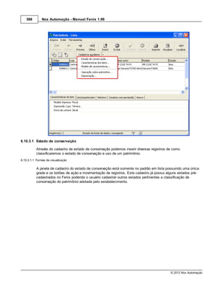 588        Nox Automação - Manual Fenix 1.99




6.10.3.1 Estado de conservação

           Através do cadastro de estado de conservação podemos inserir diversas registros de como
           classificaremos o estado de conservação e uso de um patrimônio.
6.10.3.1.1 Formas de visualização

           A janela de cadastro do estado de conservação está somente no padrão em lista possuindo uma única
           grade e os botões de ação e movimentação de registros. Este cadastro já possui alguns estados pré-
           cadastrados no Fenix podendo o usuário cadastrar outros estados pertinentes a classificação de
           conservação do patrimônio adotada pelo estabelecimento.




                                                                                            © 2012 Nox Automação
 