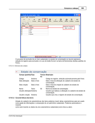 Compras e estoque        589




           O processo de exclusão de um item cadastrado no estado de conservação se resume apenasna
           seleção do registro para exclusão e no uso do botão Excluir na barra de ferramentas (botões padrões do
           Fenix).
6.10.3.1.2 Estrutura dos campos



                    Estado de conservação
                 Campo (padrão)Tipo            Taman Descrição
                                               ho
                 Código            Sistema           Código do registro, atribuído automaticamente pelo Fenix
                 Data alteração Data e hora          Data e hora de alteração do cadastro de estado de
                                                     conservação.
                 Data criação      Data e hora       Data e hora de criação do cadastro de estado de
                                                     conservação.
                 Nome              Texto       50    Nome do estado de conservação.
                 Usuário alteração Sistema           Usuário que realizou a alteração no cadastro de estado de
                                                     conservação.
                 Usuário criação Sistema             Usuário que criou o registro de estado de conservação.
6.10.3.2 Características dos bens

           Através do cadastro de características dos bens podemos inserir várias características para ser usado
           como grade de informações e composição de um patrimônio cadastrado. Podemos personalizar a
           maneira
           como será inserido os dados de uma característica cadastrada (como lista ou valor).




© 2012 Nox Automação
 
