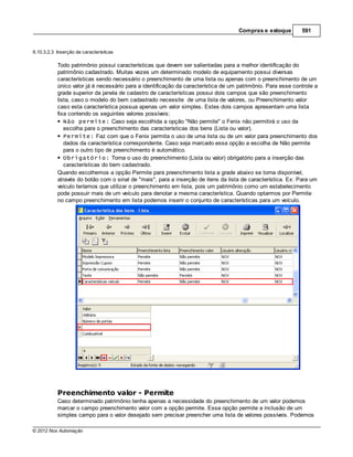 Compras e estoque        591


6.10.3.2.3 Inserção de caracterísitcas

           Todo patrimônio possui características que devem ser salientadas para a melhor identificação do
           patrimônio cadastrado. Muitas vezes um determinado modelo de equipamento possui diversas
           características sendo necessário o preenchimento de uma lista ou apenas com o preenchimento de um
           único valor já é necessário para a identificação da característica de um patrimônio. Para esse controle a
           grade superior da janela de cadastro de características possui dois campos que são preenchimento
           lista, caso o modelo do bem cadastrado necessite de uma lista de valores, ou Preenchimento valor
           caso esta característica possua apenas um valor simples. Estes dois campos apresentam uma lista
           fixa contendo os seguintes valores possíveis:
              Não permite: Caso seja escolhida a opção "Não permite" o Fenix não permitirá o uso da
              escolha para o preenchimento das características dos bens (Lista ou valor).
              Permite: Faz com que o Fenix permita o uso de uma lista ou de um valor para preenchimento dos
              dados da característica correspondente. Caso seja marcado essa opção a escolha de Não permite
              para o outro tipo de preenchimento é automático.
              Obrigatório: Torna o uso do preenchimento (Lista ou valor) obrigatório para a inserção das
              características do bem cadastrado.
           Quando escolhemos a opção Permite para preenchimento lista a grade abaixo se torna disponível,
           através do botão com o sinal de "mais", para a inserção de itens da lista de característica. Ex: Para um
           veículo teríamos que utilizar o preenchimento em lista, pois um patrimônio como um estabelecimento
           pode possuir mais de um veículo para denotar a mesma característica. Quando optarmos por Permite
           no campo preenchimento em lista podemos inserir o conjunto de características para um veículo.




           Preenchimento valor - Permite
           Caso determinado patrimônio tenha apenas a necessidade do preenchimento de um valor podemos
           marcar o campo preenchimento valor com a opção permite. Essa opção permite a inclusão de um
           simples campo para o valor desejado sem precisar preencher uma lista de valores possíveis. Podemos

© 2012 Nox Automação
 