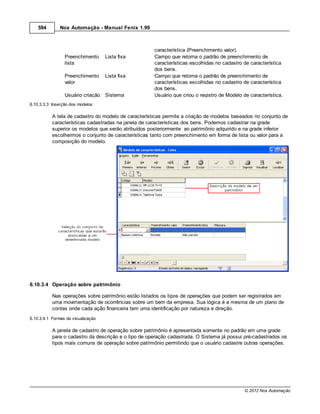 594        Nox Automação - Manual Fenix 1.99



                                                      característica (Preenchimento valor).
                 Preenchimento      Lista fixa        Campo que retorna o padrão de preenchimento de
                 lista                                características escolhidas no cadastro de característica
                                                      dos bens.
                 Preenchimento      Lista fixa        Campo que retorna o padrão de preenchimento de
                 valor                                características escolhidas no cadastro de característica
                                                      dos bens.
                 Usuário criação Sistema              Usuário que criou o registro de Modelo de característica.
6.10.3.3.3 Inserção dos modelos

           A tela de cadastro do modelo de características permite a criação de modelos baseados no conjunto de
           características cadastradas na janela de características dos bens. Podemos cadastrar na grade
           superior os modelos que serão atribuídos posteriormente ao patrimônio adquirido e na grade inferior
           escolhermos o conjunto de características tanto com preenchimento em forma de lista ou valor para a
           composição do modelo.




6.10.3.4 Operação sobre patrimônio

           Nas operações sobre patrimônio estão listados os tipos de operações que podem ser registrados em
           uma movimentação de ocorrências sobre um bem da empresa. Sua lógica é a mesma de um plano de
           contas onde cada ação financeira tem uma identificação por natureza e direção.
6.10.3.4.1 Formas de visualização

           A janela de cadastro de operação sobre patrimônio é apresentada somente no padrão em uma grade
           para o cadastro da descrição e o tipo de operação cadastrada. O Sistema já possui pré-cadastrados os
           tipos mais comuns de operação sobre patrimônio permitindo que o usuário cadastre outras operações.




                                                                                              © 2012 Nox Automação
 