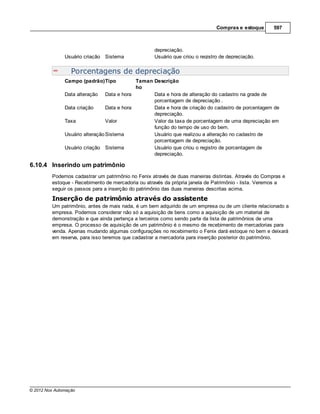 Compras e estoque      597



                                                   depreciação.
               Usuário criação Sistema             Usuário que criou o registro de depreciação.


                  Porcentagens de depreciação
               Campo (padrão)Tipo            Taman Descrição
                                             ho
               Data alteração Data e hora          Data e hora de alteração do cadastro na grade de
                                                   porcentagem de depreciação .
               Data criação      Data e hora       Data e hora de criação do cadastro de porcentagem de
                                                   depreciação.
               Taxa              Valor             Valor da taxa de porcentagem de uma depreciação em
                                                   função do tempo de uso do bem.
               Usuário alteração Sistema           Usuário que realizou a alteração no cadastro de
                                                   porcentagem de depreciação.
               Usuário criação Sistema             Usuário que criou o registro de porcentagem de
                                                   depreciação.

6.10.4 Inserindo um patrimônio
         Podemos cadastrar um patrimônio no Fenix através de duas maneiras distintas. Através do Compras e
         estoque - Recebimento de mercadoria ou através da própria janela de Patrimônio - lista. Veremos a
         seguir os passos para a inserção do patrimônio das duas maneiras descritas acima.
         Inserção de patrimônio através do assistente
         Um patrimônio, antes de mais nada, é um bem adquirido de um empresa ou de um cliente relacionado a
         empresa. Podemos considerar não só a aquisição de bens como a aquisição de um material de
         demonstração e que ainda pertença a terceiros como sendo parte da lista de patrimônios de uma
         empresa. O processo de aquisição de um patrimônio é o mesmo de recebimento de mercadorias para
         venda. Apenas mudando algumas configurações no recebimento o Fenix dará estoque no bem e deixará
         em reserva, para isso teremos que cadastrar a mercadoria para inserção posterior do patrimônio.




© 2012 Nox Automação
 