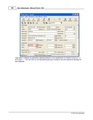 598      Nox Automação - Manual Fenix 1.99




      Logo após o cadastro do patrimônio adquirido faremos o seu recebimento no módulo Compras e
      estoque - Recebimento de mercadoria para que o sistema crie uma reserva em estoque do
      bem adquirido.




                                                                                  © 2012 Nox Automação
 