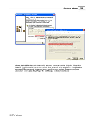 Compras e estoque       599




         Repare nas imagens que acrescentamos um texto para identificar o Motivo origem do equipamento
         adquirido e na tela seguinte marcamos a opção - Criar uma reserva de estoque (ex.: mercadorias de
         patrimônio). Note que apesar do sistema fazer o recebimento em estoque dessa mercadoria ele
         colocará em reserva para não participar dos produtos que serão comercializados.




© 2012 Nox Automação
 