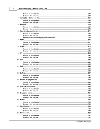 6      Nox Automação - Manual Fenix 1.99


                Form as de visualização
                            .......................................................................................................................................................... 262
                Estrutura dos cam pos
                            .......................................................................................................................................................... 264
     4 Variação e Componente
           ................................................................................................................................... 265
                Form as de visualização
                            .......................................................................................................................................................... 265
                Estrutura dos cam pos
                            .......................................................................................................................................................... 268
     5 Preparo
           ................................................................................................................................... 269
                Form as de visualização
                            .......................................................................................................................................................... 269
                Estrutura dos cam pos
                            .......................................................................................................................................................... 270
     6 Padrões de codificação
          ................................................................................................................................... 271
                Form as de visualização
                            .......................................................................................................................................................... 271
                Estrutura dos cam pos
                            .......................................................................................................................................................... 273
                Assistente de criação de padrão de codificação
                            .......................................................................................................................................................... 273
     7 NCM................................................................................................................................... 276
                Form as de visualização
                            .......................................................................................................................................................... 277
                Estrutura dos cam pos
                            .......................................................................................................................................................... 278
     8 ICMS
          ................................................................................................................................... 278
                Form as de visualização
                            .......................................................................................................................................................... 279
                Estrutura dos cam pos
                            .......................................................................................................................................................... 280
     9 IPI ................................................................................................................................... 280
                Form as de visualização
                            .......................................................................................................................................................... 281
                Estrutura dos cam pos
                            .......................................................................................................................................................... 282
    10 ISS ................................................................................................................................... 282
                Form as de visualização
                            .......................................................................................................................................................... 283
                Estrutura dos cam pos
                            .......................................................................................................................................................... 284
    11 PIS ................................................................................................................................... 284
                Form as de visualização
                            .......................................................................................................................................................... 285
                Estrutura dos cam pos
                            .......................................................................................................................................................... 286
    12 Cofins
           ................................................................................................................................... 287
                Form as de visualização
                            .......................................................................................................................................................... 287
                Estrutura dos cam pos
                            .......................................................................................................................................................... 288
    13 Forma de pagamento
          ................................................................................................................................... 288
                Form as de visualização
                            .......................................................................................................................................................... 289
                Estrutura dos cam pos
                            .......................................................................................................................................................... 293
    14 Tipo................................................................................................................................... 293
             de pagamento
                Form as de visualização
                            .......................................................................................................................................................... 294
                Estrutura dos cam pos
                            .......................................................................................................................................................... 300
    15 Grupo de lucro
          ................................................................................................................................... 301
                Form as de visualização
                            .......................................................................................................................................................... 302
                Estrutura dos cam pos
                            .......................................................................................................................................................... 303
    16 Moeda
          ................................................................................................................................... 304
                Form as de visualização
                            .......................................................................................................................................................... 304
                Estrutura dos cam pos
                            .......................................................................................................................................................... 305
    17 Funcionário
          ................................................................................................................................... 305
                Form as de visualização
                            .......................................................................................................................................................... 306
                Estrutura dos cam pos
                            .......................................................................................................................................................... 319
    18 Fornecedor
           ................................................................................................................................... 320
                Form as de visualização
                            .......................................................................................................................................................... 321
                Estrutura dos cam pos
                            .......................................................................................................................................................... 331


                                                                                                                                                      © 2012 Nox Automação
 