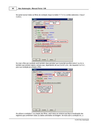 60      Nox Automação - Manual Fenix 1.99



     Se quiser excluir todos os filtros de condição clique no botão Filtro e então selecione Limpar
     todos.




     Ao criar o filtro por condição você também deve perceber que é possível escolher entre E ou OU e
     também que existem alguns campos que, dependendo de sua Condição, não requerem Valor,
     pois sua condição já compõe o filtro.




     Ao utilizar a condição E na criação dos filtros, você indica ao sistema que faça a localização dos
     registros que contenham todos os dados solicitados na listagem. Se você usar a condição OU, o

                                                                                          © 2012 Nox Automação
 