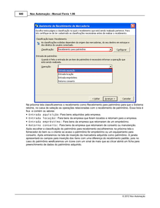 600      Nox Automação - Manual Fenix 1.99




      Na próxima tela classificaremos o recebimento como Recebimento para patrimônio para que o Sistema
      retorne, no caixa de seleção as operações relacionadas com o recebimento de patrimônio. Essa lista é
      fixa e contém os valores:
         Entrada aquisição: Para bens adquiridos pela empresa.
         Entrada locação: Para bens da empresa que foram locados e retornam para a empresa.
         Entrada empréstimo: Para bens da empresa que retornaram de um empréstimo.
         Retorno conserto: Para bens da empresa que retornaram de conserto ou manutenção.
      Após escolher a classificação do patrimônio para recebimento escolheremos na próxima tela o
      fornecedor do bem ou o cliente se acaso o patrimônio for empréstimo ou um equipamento para
      conserto. Após entraremos na tela de inserção da mercadoria adquirida como patrimônio. A janela
      apresentará os campos para inserção dos itens com uma diferença do recebimento padrão, pois no
      caso do patrimônio vereficaremos um ícone com um sinal de mais que ao clicar abrirá um ficha para
      preenchimento de dados do patrimônio adquirido.




                                                                                        © 2012 Nox Automação
 