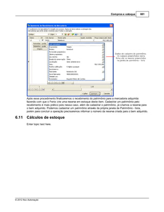 Compras e estoque       601




         Após esse procedimento finalizaremos o recebimento do patrimônio para a mercadoria adquirida
         fazendo com que o Fenix crie uma reserva em estoque deste item. Cadastrar um patrimônio pelo
         recebimento é mais prático pois nessa caso, além de cadastrar o patrimônio, já criamos a reserva para
         o bem adquirido. Podemos cadastrar um patrimônio através da própria janela de Patrimônio - lista,
         porém para concluir a operação precisaremos informar o número da reserva criada para o bem adquirido.

6.11     Cálculos de estoque
         Enter topic text here.




© 2012 Nox Automação
 