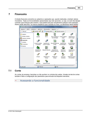 Financeiro     603



7        Financeiro
         A divisão financeira concentra os cadastros e operações que, quando realizadas, envolvam valores
         monetários. Todas as funcionalidades apresentadas aqui são opcionais, ou seja, se você não desejar
         controlar suas finanças pelo sistema, você poderá executar normalmente qualquer outra operação.
         Abaixo estão descritos, na mesma seqüência que é exibida no Fenix, os elementos desta divisão:




7.1      Conta
         As contas da empresa, bancárias ou não auxiliam no controle dos saldos. Através da tela de contas
         também é feita a configuração dos parametros para emissão de bloquetos bancários.


                  Acessando a funcionalidade




© 2012 Nox Automação
 