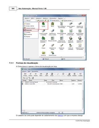 604      Nox Automação - Manual Fenix 1.99




7.1.1    Formas de visualização
         A Conta possui a apenas a forma de visualização em lista.




         O cadastro da conta pode depender de cadastramento dos bancos com que a empresa deseja


                                                                                      © 2012 Nox Automação
 