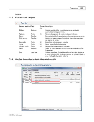 Financeiro     605



         trabalhar.

7.1.2    Estrutura dos campos


                  Conta
               Campo (padrão)Tipo          Taman Descrição
                                           ho
               Código         Sistema            Código que identifica o registro da conta, atribuido
                                                 automaticamente pelo Fenix.
               Agência        Texto        15    Número da agencia da conta no banco indicado.
               Banco          Escolha            Banco/instituição financeira que retem os valores da conta.
               Cód. banco     Escolha            Código do registro banco/instituição financeira que retem
                                                 os valores da conta.
               Descrição      Texto        90    Descrição extendida para a conta.
               Nome           Texto        25    Nome para referência da conta.
               Número conta   Texto        25    Número da conta no banco indicado.
               Saldo          Sistema            Saldo da conta é atualizado conforme as movimentações
                                                 financeiras.
               Tipo           Lista fixa         Valores possíveis: Conta loja ou Conta bancária. Indica se
                                                 a conta é de domínio local da empresa ou está vinculada a
                                                 uma instituição financeira externa.

7.1.3    Opções de configuração de bloqueto bancário


                  Acessando a funcionalidade




© 2012 Nox Automação
 