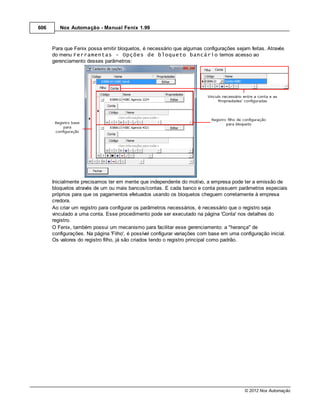 606      Nox Automação - Manual Fenix 1.99



      Para que Fenix possa emitir bloquetos, é necessário que algumas configurações sejam feitas. Através
      do menu Ferramentas - Opções de bloqueto bancário temos acesso ao
      gerenciamento desses parâmetros:




      Inicialmente precisamos ter em mente que independente do motivo, a empresa pode ter a emissão de
      bloquetos através de um ou mais bancos/contas. E cada banco e conta possuem parâmetros especiais
      próprios para que os pagamentos efetuados usando os bloquetos cheguem corretamente à empresa
      credora.
      Ao criar um registro para configurar os parâmetros necessários, é necessário que o registro seja
      vinculado a uma conta. Esse procedimento pode ser executado na página 'Conta' nos detalhes do
      registro.
      O Fenix, também possui um mecanismo para facilitar esse gerenciamento: a "herança" de
      configurações. Na página 'Filho', é possível configurar variações com base em uma configuração inicial.
      Os valores do registro filho, já são criados tendo o registro principal como padrão.




                                                                                          © 2012 Nox Automação
 