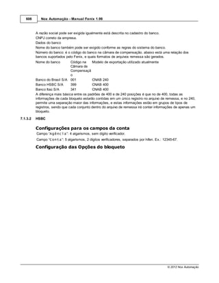 608       Nox Automação - Manual Fenix 1.99



          A razão social pode ser exigida igualmente está descrita no cadastro do banco.
          CNPJ correto da empresa.
          Dados do banco
          Nome do banco também pode ser exigido conforme as regras do sistema do banco.
          Número do banco: é o código do banco na câmara de compensação. abaixo está uma relação dos
          bancos suportados pelo Fenix, e quais formatos de arquivos remessa são gerados.
          Nome do banco         Código na    Modelo de exportação utilizado atualmente
                                Câmara de
                                Compensaçã
                                o
          Banco do Brasil S/A 001            CNAB 240
          Banco HSBC S/A        399          CNAB 400
          Banco Itaú S/A        341          CNAB 400
          A diferença mais básica entre os padrões de 400 e de 240 posições é que no de 400, todas as
          informações de cada bloqueto estarão contidas em um único registro no arquivo de remessa, e no 240,
          permite uma separação maior das informações, e estas informações estão em grupos de tipos de
          registros, sendo que cada conjunto dentro do arquivo de remessa irá conter informações de apenas um
          bloqueto.

7.1.3.2   HSBC

          Configurações para os campos da conta
          Campo “Agência”: 4 algarismos, sem dígito verificador.
          Campo “Conta”: 5 algarismos, 2 dígitos verificadores, separados por hífen. Ex.: 12345-67.

          Configuração das Opções do bloqueto




                                                                                            © 2012 Nox Automação
 