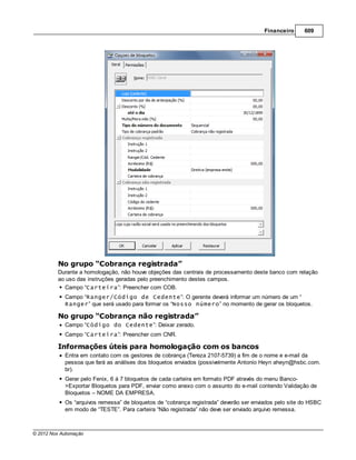 Financeiro     609




         No grupo “Cobrança registrada”
         Durante a homologação, não houve objeções das centrais de processamento deste banco com relação
         ao uso das instruções geradas pelo preenchimento destes campos.
           Campo “Carteira”: Preencher com COB.
            Campo “Ranger/Código de Cedente”: O gerente deverá informar um número de um “
            Ranger” que será usado para formar os “Nosso número” no momento de gerar os bloquetos.

         No grupo “Cobrança não registrada”
            Campo “Código do Cedente”: Deixar zerado.
            Campo “Carteira”: Preencher com CNR.

         Informações úteis para homologação com os bancos
            Entra em contato com os gestores de cobrança (Tereza 2107-5739) a fim de o nome e e-mail da
            pessoa que fará as análises dos bloquetos enviados (possivelmente Antonio Heyn aheyn@hsbc.com.
            br).
            Gerar pelo Fenix, 6 á 7 bloquetos de cada carteira em formato PDF através do menu Banco-
            >Exportar Bloquetos para PDF, enviar como anexo com o assunto do e-mail contendo Validação de
            Bloquetos – NOME DA EMPRESA.
            Os “arquivos remessa” de bloquetos de “cobrança registrada” deverão ser enviados pelo site do HSBC
            em modo de “TESTE”. Para carteira “Não registrada” não deve ser enviado arquivo remessa.



© 2012 Nox Automação
 