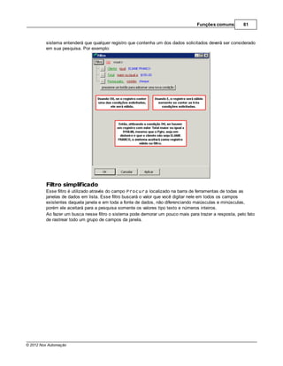 Funções comuns        61



         sistema entenderá que qualquer registro que contenha um dos dados solicitados deverá ser considerado
         em sua pesquisa. Por exemplo:




         Filtro simplificado
         Esse filtro é utilizado através do campo Procura localizado na barra de ferramentas de todas as
         janelas de dados em lista. Esse filtro buscará o valor que você digitar nele em todos os campos
         existentes daquela janela e em toda a fonte de dados, não diferenciando maiúsculas e minúsculas,
         porém ele aceitará para a pesquisa somente os valores tipo texto e números inteiros.
         Ao fazer um busca nesse filtro o sistema pode demorar um pouco mais para trazer a resposta, pelo fato
         de rastrear todo um grupo de campos da janela.




© 2012 Nox Automação
 