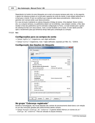 610       Nox Automação - Manual Fenix 1.99



          Dependendo do horário do envio (bloquetos por e-mail e do arquivo remessa pelo site), no dia seguinte,
          o gestor de cobrança enviará um e-mail para o gerente da conta do cliente, e este deverá redirecionar o
          e-mail para o cliente. É bom se certificar que o gerente sabe desse procedimento, infelizmente os
          gerentes nem sempre estão a par desse processo.
          Em caso de laudo invalidando os valores bloquetos (Código de barras, linha digitável, Nosso número,
          etc), ou o arquivo remessa, os parâmetros devem ser re-conferidos, caso estejam corretos, a Nox deve
          receber a lista dos parâmetros que foi solicitado configuração no Fenix, o e-mail enviado para o gestor
          de cobrança do Itaú com seus anexos, mais o e-mail recebido com o laudo. O mais rápido possível
          após o recebimento para que tenhamos tempo hábil para contestação ou correção.

7.1.3.3   Itaú

          Configurações para os campos da conta
            Campo “Agência”: 4 algarismos, sem dígito verificador.
            Campo “Conta”: 5 algarismos, mais 1 dígito verificador, separado por hífen. Ex.: 12345-6.

          Configuração das Opções do bloqueto




          No grupo “Cobrança registrada”
          Durante a homologação, não houve objeções das centrais de processamento deste banco com relação
          ao uso das instruções geradas pelo preenchimento destes campos.
            Campo “Ranger/Código de Cedente”: O gerente deverá informar um número de um “
            Código de Cedente”. Para ser utilizado no arquivo remessa.

                                                                                              © 2012 Nox Automação
 