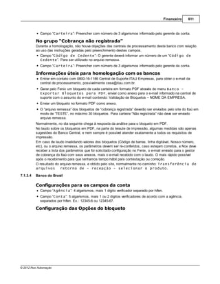 Financeiro      611



            Campo “Carteira”: Preencher com número de 3 algarismos informado pelo gerente da conta.

          No grupo “Cobrança não registrada”
          Durante a homologação, não houve objeções das centrais de processamento deste banco com relação
          ao uso das instruções geradas pelo preenchimento destes campos.
            Campo “Código de Cedente”: O gerente deverá informar um número de um “Código de
            Cedente”. Para ser utilizado no arquivo remessa.
            Campo “Carteira”: Preencher com número de 3 algarismos informado pelo gerente da conta.

          Informações úteis para homologação com os bancos
            Entrar em contato com 0800-16-1186 Central de Suporte ITAU Empresas, para obter o e-mail da
            central de processamento, possivelmente cese@itau.com.br.
            Gerar pelo Fenix um bloqueto de cada carteira em formato PDF através do menu Banco -
            Exportar Bloquetos para PDF, enviar como anexo para o e-mail informado na central de
            suporte com o assunto do e-mail contendo: Validação de Bloquetos – NOME DA EMPRESA.
            Enviar um bloqueto no formato PDF como anexo.
            O “arquivo remessa” dos bloquetos de “cobrança registrada” deverão ser enviados pelo site do Itaú em
            modo de “TESTE”, no máximo 30 bloquetos. Para carteira “Não registrada” não deve ser enviado
            arquivo remessa.
          Normalmente, no dia seguinte chega à resposta da análise para o bloqueto em PDF.
          No laudo sobre os bloquetos em PDF, na parte do leiaute de impressão, algumas medidas são apenas
          sugestões do Banco Central, e nem sempre é possível atender exatamente a todos os requisitos de
          impressão.
          Em caso de laudo invalidando valores dos bloquetos (Código de barras, linha digitável, Nosso número,
          etc), ou o arquivo remessa, os parâmetros devem ser re-conferidos, caso estejam corretos, a Nox deve
          receber a lista dos parâmetros que foi solicitado configuração no Fenix, o e-mail enviado para o gestor
          de cobrança do Itaú com seus anexos, mais o e-mail recebido com o laudo. O mais rápido possível
          após o recebimento para que tenhamos tempo hábil para contestação ou correção.
          O resultado do arquivo remessa, e obtido pelo site, normalmente no caminho: Transferência de
          arquivos retorno de - recepção - selecionar o produto.

7.1.3.4   Banco do Brasil

          Configurações para os campos da conta
            Campo “Agência”: 4 algarismos, mais 1 dígito verificador separado por hífen.
            Campo “Conta”: 5 algarismos, mais 1 ou 2 dígitos verificadores de acordo com a agência,
            separados por hífen. Ex.: 12345-6 ou 12345-67.

          Configuração das Opções do bloqueto




© 2012 Nox Automação
 