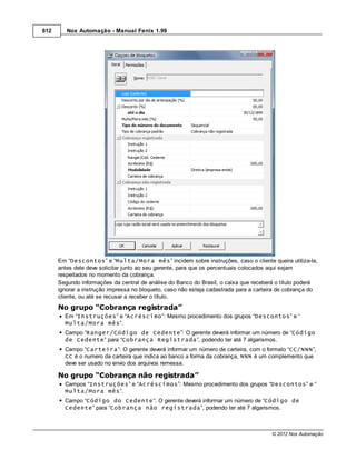 612      Nox Automação - Manual Fenix 1.99




      Em “Descontos” e “Multa/Mora mês” incidem sobre instruções, caso o cliente queira utiliza-la,
      antes dele deve solicitar junto ao seu gerente, para que os percentuais colocados aqui sejam
      respeitados no momento da cobrança.
      Segundo informações da central de análise do Banco do Brasil, o caixa que receberá o título poderá
      ignorar a instrução impressa no bloqueto, caso não esteja cadastrada para a carteira de cobrança do
      cliente, ou até se recusar a receber o título.
      No grupo “Cobrança registrada”
        Em “Instruções” e “Acréscimo”: Mesmo procedimento dos grupos “Descontos” e “
        Multa/Mora mês”.
        Campo “Ranger/Código de Cedente”: O gerente deverá informar um número de “Código
        de Cedente” para “Cobrança Registrada”, podendo ter até 7 algarismos.
        Campo “Carteira”: O gerente deverá informar um número de carteira, com o formato “CC/NNN”,
        CC é o numero da carteira que indica ao banco a forma da cobrança, NNN é um complemento que
        deve ser usado no envio dos arquivos remessa.

      No grupo “Cobrança não registrada”
        Campos “Instruções” e “Acréscimos”: Mesmo procedimento dos grupos “Descontos” e “
        Multa/Mora mês”.
        Campo “Código do Cedente”: O gerente deverá informar um número de “Código de
        Cedente” para “Cobrança não registrada”, podendo ter até 7 algarismos.



                                                                                       © 2012 Nox Automação
 