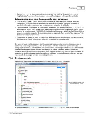 Financeiro      613



            Campo “Carteira” Mesmo procedimento do campo “Carteira” do grupo “Cobrança
            registrada”. Apenas referenciando um número diferente para a cobrança não registrada.

         Informações úteis para homologação com os bancos
            Com os dados Chave J, CNPJ, Razão Social, números de agência e conta corrente, entrar em
            contato com 3333-4004. Informar a intenção de validação de bloquetos e arquivos remessa. O
            atendente informará um protocolo, que será usado para o trabalho de validação.
            Gerar pelo Fênix, 10 bloquetos de cada carteira em formato PDF através do Banco - Exportar
            Bloquetos para PDF, enviar como anexo para email cso.curitiba.convenio@bb.com.br com o
            assunto do e-mail contendo PROTOCOLO - Validação de Bloquetos – NOME DA EMPRESA, Mais o
            arquivo remessa dos bloquetos da carteira de cobrança registrada. Para carteira “Não registrada” não
            deve ser enviado arquivo remessa.
            Dependendo do horário do envio, no mesmo dia, será recebido um e-mail apenas com a confirmação
            do recebimento. No dia seguinte, um outro com o resultado do processamento.


         Em caso de laudo invalidando algum dos bloquetos no processamento, os parâmetros devem ser re-
         conferidos, caso estejam corretos, a Nox deve receber a lista dos parâmetros que foi solicitado
         configuração no Fenix, o e-mail enviado para o “cso.curitiba.convenio@bb.com.br ou ao e-mail indicado
         pela central de processamento indicada pela agência do cliente” com seus anexos, número do
         protocolo obtido na central de processamento, mais o e-mail recebido com o laudo. Com no máximo de
         dois dias do recebimento para que tenhamos tempo hábil para contestação ou correção sem que haja
         necessidade de conseguir um novo número de protocolo.

7.1.4    Direitos especiais
         Existem um direito de acesso especial voltados para o vinculo da conta a uma loja.




         A partir da tela Conta - Lista no menu Ferramentas - Lojas administradas


© 2012 Nox Automação
 
