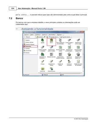614      Nox Automação - Manual Fenix 1.99



        pela conta... é possível indicar quais lojas são administradas pela conta e qual delas é principal.

7.2     Banco
        Os bancos com que a empresa trabalha, e seus principais contatos ou observações pode ser
        cadastrados aqui.


               Acessando a funcionalidade




                                                                                        © 2012 Nox Automação
 