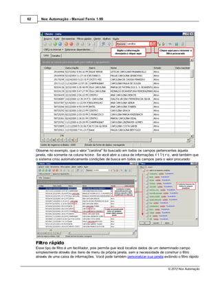 62      Nox Automação - Manual Fenix 1.99




     Observe no exemplo, que o valor "carolina" foi buscado em todos os campos pertencentes àquela
     janela, não somente na coluna Nome. Se você abrir a caixa de informações Filtro, verá também que
     o sistema criou automaticamente condições de busca em todos os campos para o valor procurado:




     Filtro rápido
     Esse tipo de filtro é um facilitador, pois permite que você localize dados de um determinado campo
     simplesmente através dos itens de menu da própria janela, sem a necessidade de construir o filtro
     através de uma caixa de informações. Você pode também personalizar sua janela exibindo o filtro rápido


                                                                                        © 2012 Nox Automação
 