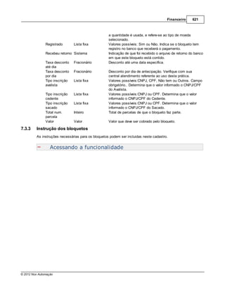 Financeiro      621



                                                    a quantidade é usada, e refere-se ao tipo de moeda
                                                    selecionado.
               Registrado       Lista fixa          Valores possíveis: Sim ou Não. Indica se o bloqueto tem
                                                    registro no banco que receberá o pagamento.
               Recebeu retorno Sistema              Indicação de que foi recebido o arquivo de retorno do banco
                                                    em que este bloqueto está contido.
               Taxa desconto    Fracionário         Desconto até uma data especifica.
               até dia
               Taxa desconto    Fracionário         Desconto por dia de antecipação. Verifique com sua
               por dia                              central atendimento referente ao uso desta prática.
               Tipo inscrição   Lista fixa          Valores possíveis:CNPJ, CPF, Não tem ou Outros. Campo
               avalista                             obrigatório.. Determina que o valor informado o CNPJ/CPF
                                                    do Avalista.
               Tipo inscrição   Lista fixa          Valores possíveis:CNPJ ou CPF. Determina que o valor
               cedente                              informado o CNPJ/CPF do Cedente.
               Tipo inscrição   Lista fixa          Valores possíveis:CNPJ ou CPF. Determina que o valor
               sacado                               informado o CNPJ/CPF do Sacado.
               Total num.       Inteiro             Total de parcelas de que o bloqueto faz parte.
               parcela
               Valor            Valor               Valor que deve ser cobrado pelo bloqueto.

7.3.3    Instrução dos bloquetos
         As instruções necessárias para os bloquetos podem ser incluidas neste cadastro.


                  Acessando a funcionalidade




© 2012 Nox Automação
 