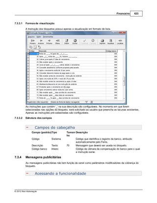 Financeiro     623


7.3.3.1   Formas de visualização

          A Instrução dos bloquetos possui apenas a visualização em formato de lista.




          As instruções que contém '_' na sua descrição são configuráveis. No momento em que forem
          selecionadas nas opções do bloqueto, será solicitado ao usuário que preencha as lacunas existentes.
          Apenas as instruções pré-cadastradas são configuráveis.

7.3.3.2   Estrutura dos campos


                  Campos do cabeçalho
               Campo (padrão)Tipo             Taman Descrição
                                              ho
               Código           Sistema             Código que identifica o registro da banco, atribuido
                                                    automaticamente pelo Fenix.
               Descrição        Texto         70    Mensagem que deverá ser usada no bloqueto.
               Código banco     Inteiro             Código da câmara de compensação do banco para o qual
                                                    a instrução serve.

7.3.4     Mensagens publicitárias
          As mensagens publicitárias não tem função de servir como parâmetros modificadores da cobrança do
          bloqueto.


                  Acessando a funcionalidade



© 2012 Nox Automação
 