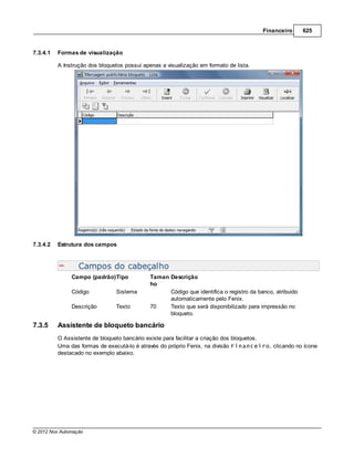 Financeiro       625


7.3.4.1   Formas de visualização

          A Instrução dos bloquetos possui apenas a visualização em formato de lista.




7.3.4.2   Estrutura dos campos


                  Campos do cabeçalho
               Campo (padrão)Tipo             Taman Descrição
                                              ho
               Código           Sistema             Código que identifica o registro da banco, atribuido
                                                    automaticamente pelo Fenix.
               Descrição        Texto         70    Texto que será disponibilizado para impressão no
                                                    bloqueto.

7.3.5     Assistente de bloqueto bancário
          O Assistente de bloqueto bancário existe para facilitar a criação dos bloquetos.
          Uma das formas de executá-lo é através do próprio Fenix, na divisão Financeiro, clicando no ícone
          destacado no exemplo abaixo.




© 2012 Nox Automação
 