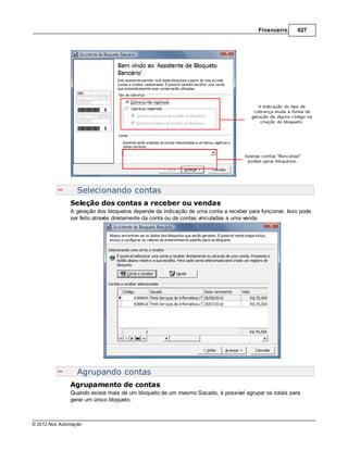 Financeiro     627




                  Selecionando contas
               Seleção dos contas a receber ou vendas
               A geração dos bloquetos depende da indicação de uma conta a receber para funcionar. Isso pode
               ser feito através diretamente da conta ou da contas vinculadas a uma venda.




                  Agrupando contas
               Agrupamento de contas
               Quando existe mais de um bloqueto de um mesmo Sacado, é possível agrupar os totais para
               gerar um único bloqueto.



© 2012 Nox Automação
 