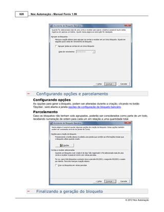 628   Nox Automação - Manual Fenix 1.99




          Configurando opções e parcelamento
       Configurando opções
       As opções para gerar o bloqueto, podem ser alteradas durante a criação, clicando no botão
       'Opções', será aberta a janela opções de configuração de bloqueto bancário.
       Parcelamento
       Caso os bloquetos não tenham sido agrupados, poderão ser considerados como parte de um todo,
       recebendo numeração de ordem para cada um em relação a uma quantidade total.




          Finalizando a geração do bloqueto

                                                                                    © 2012 Nox Automação
 