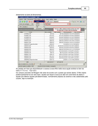 Funções comuns         63



         diretamente na barra de ferramentas.




         As janelas em lista que disponibilizam o acesso a esse filtro terão essa opção exibida no item de
         menu Filtros rápidos.
         Os campos possíveis de filtragem irão variar de acordo com a janela que estiver aberta. O filtro rápido
         poderá apresentar-se em dois tipos: aquele que requer a busca do valor em outra fonte de dados e
         aquele que oferece opções pré-determinadas, normalmente próprias do sistema e não cadastradas pelo
         usuário, veja no exemplo:




© 2012 Nox Automação
 