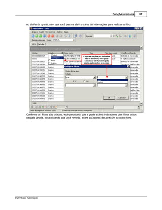 Funções comuns           67



         no atalho da grade, sem que você precise abrir a caixa de informações para realizar o filtro.




         Conforme os filtros são criados, você perceberá que a grade exibirá indicadores dos filtros ativos
         naquela janela, possibilitando que você remova, altere ou apenas desative um ou outro filtro.




© 2012 Nox Automação
 