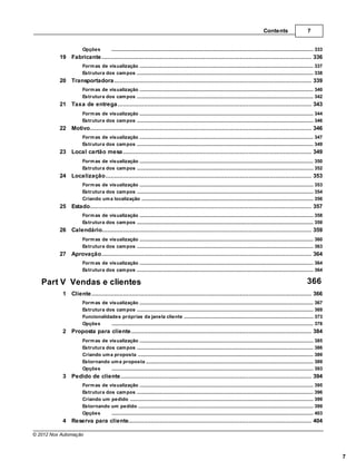 Contents                         7


                      Opções              .......................................................................................................................................................... 333
          19 Fabricante
                ................................................................................................................................... 336
                      Form as de visualização
                                  .......................................................................................................................................................... 337
                      Estrutura dos cam pos
                                  .......................................................................................................................................................... 338
          20 Transportadora
                 ................................................................................................................................... 339
                      Form as de visualização
                                  .......................................................................................................................................................... 340
                      Estrutura dos cam pos
                                  .......................................................................................................................................................... 342
          21 Taxa de entrega
                ................................................................................................................................... 343
                      Form as de visualização
                                  .......................................................................................................................................................... 344
                      Estrutura dos cam pos
                                  .......................................................................................................................................................... 346
          22 Motivo
                 ................................................................................................................................... 346
                      Form as de visualização
                                  .......................................................................................................................................................... 347
                      Estrutura dos cam pos
                                  .......................................................................................................................................................... 349
          23 Local cartão mesa
                ................................................................................................................................... 349
                      Form as de visualização
                                  .......................................................................................................................................................... 350
                      Estrutura dos cam pos
                                  .......................................................................................................................................................... 352
          24 Localização
                ................................................................................................................................... 353
                      Form as de visualização
                                  .......................................................................................................................................................... 353
                      Estrutura dos cam pos
                                  .......................................................................................................................................................... 354
                      Criando um a localização
                                  .......................................................................................................................................................... 356
          25 Estado
                 ................................................................................................................................... 357
                      Form as de visualização
                                  .......................................................................................................................................................... 358
                      Estrutura dos cam pos
                                  .......................................................................................................................................................... 359
          26 Calendário
                 ................................................................................................................................... 359
                      Form as de visualização
                                  .......................................................................................................................................................... 360
                      Estrutura dos cam pos
                                  .......................................................................................................................................................... 363
          27 Aprovação
                 ................................................................................................................................... 364
                      Form as de visualização
                                  .......................................................................................................................................................... 364
                      Estrutura dos cam pos
                                  .......................................................................................................................................................... 364

   Part V Vendas e clientes                                                                                                                                                                 366
           1 Cliente
                 ................................................................................................................................... 366
                      Form as de visualização
                                  .......................................................................................................................................................... 367
                      Estrutura dos cam pos
                                  .......................................................................................................................................................... 369
                      Funcionalidades próprias da janela cliente
                                  .......................................................................................................................................................... 373
                      Opções      .......................................................................................................................................................... 378
           2 Proposta para cliente
                 ................................................................................................................................... 384
                      Form as de visualização
                                  .......................................................................................................................................................... 385
                      Estrutura dos cam pos
                                  .......................................................................................................................................................... 386
                      Criando um a proposta
                                  .......................................................................................................................................................... 389
                      Estornando um a proposta
                                  .......................................................................................................................................................... 389
                      Opções      .......................................................................................................................................................... 393
           3 Pedido de cliente
                ................................................................................................................................... 394
                      Form as de visualização
                                  .......................................................................................................................................................... 395
                      Estrutura dos cam pos
                                  .......................................................................................................................................................... 396
                      Criando um .......................................................................................................................................................... 399
                                  pedido
                      Estornando um pedido
                                  .......................................................................................................................................................... 399
                      Opções      .......................................................................................................................................................... 403
           4 Reserva para cliente
                ................................................................................................................................... 404

© 2012 Nox Automação



                                                                                                                                                                                                           7
 