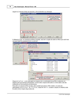70      Nox Automação - Manual Fenix 1.99



     seguem as mesmas linhas de raciocínio, a fim de facilitar sua utilização.




     A diferença é que, no construtor de filtros da grade, você tem a opção de salvar os filtros que você mais
     usa para reabrí-los posteriormente se precisar.




     Clique em Salvar como para gerar um arquivo com a construção de seu filtro e selecione um
     diretório para que ele fique armazenado. O local onde o arquivo será salvo e o nome dado a ele são
     indiferentes ao funcionamento da ferramenta.
     Para abrir um arquivo de filtro já salvo, abra a janela que possui o filtro criado e, na caixa de
     informações Construtor de filtros, clique em Abrir. Localize o arquivo no diretório onde
     foi salvo e dê um duplo clique sobre ele.



                                                                                           © 2012 Nox Automação
 