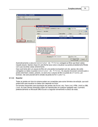 Funções comuns          71




          Automaticamente a caixa do Construtor de filtros carregará os filtros que foram salvos
          naquele arquivo. Apenas clique OK para fechar essa caixa e visualizar sua janela já devidamente filtrada
          com suas escolhas salvas anteriormente.
          Caso você tente abrir um arquivo de filtro em uma janela incompatível com ele, apenas não serão
          carregados os dados na janela Construtor de filtros. Os arquivos funcionam somente para a
          janela onde foram criados, portanto, se você criou o arquivo de filtro na janela de Cliente, por
          exemplo, não será possível abrí-lo através da janela de Mercadoria.

2.1.3.4   Exportar

          Todas as janelas em lista do sistema podem ser convertidas para outros formatos de exibição, que você
          poderá abrir para visualizar os dados sem depender do Fenix.
          Os formatos disponíveis para exportação das janelas são Excel (.xls), Texto (.txt), HTML (.html) ou XML
          (.xml). As duas últimas extensões podem ser reproduzidas em qualquer navegador web, a primeira
          preferencialmente no Microsoft Office Excel e a segunda normalmente no Bloco de notas.




© 2012 Nox Automação
 