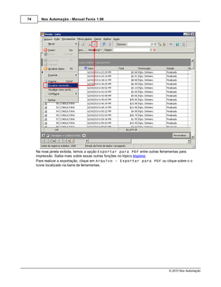 74     Nox Automação - Manual Fenix 1.99




     Na nova janela exibida, temos a opção Exportar para PDF entre outras ferramentas para
     impressão. Saiba mais sobre essas outras funções no tópico Imprimir.
     Para realizar a exportação, clique em Arquivo - Exportar para PDF ou clique sobre o o
     ícone localizado na barra de ferramentas.




                                                                             © 2012 Nox Automação
 