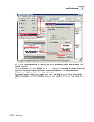 Funções comuns        75




         Na caixa de informações exibida, as configurações padrão já vêm selecionadas, mas se desejar, pode
         realizar alterações.
         Se você marcar a opção Open After Export, o sistema dará o comando para abrir a visualização
         do arquivo logo após concluída a exportação. Se você deseja apenas salvar o arquivo e não tem
         interesse em visualizá-lo, não precisa marcar o check box.
         Em seguida, escolha o local onde o arquivo ficará salvo e qual será seu nome. Essas determinações
         são indiferentes para o funcionamento do arquivo, pois após exportado ele não tem mais vínculo com o
         Fenix.




© 2012 Nox Automação
 